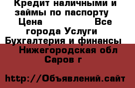 Кредит наличными и займы по паспорту › Цена ­ 2 000 000 - Все города Услуги » Бухгалтерия и финансы   . Нижегородская обл.,Саров г.